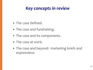 Key concepts in review
• The case defined.
• The case and fundraising.
• The case and its components.
• The case at work.
• The case and beyond: marketing briefs and
expressions.
23
 