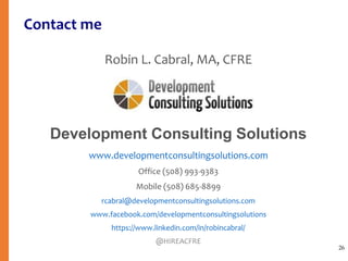 Contact me
Robin L. Cabral, MA, CFRE
Development Consulting Solutions
www.developmentconsultingsolutions.com
Office (508) 993-9383
Mobile (508) 685-8899
rcabral@developmentconsultingsolutions.com
www.facebook.com/developmentconsultingsolutions
https://www.linkedin.com/in/robincabral/
@HIREACFRE
26
 