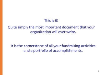 This is it!
Quite simply the most important document that your
organization will ever write.
It is the cornerstone of all your fundraising activities
and a portfolio of accomplishments.
2
 
