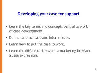 Developing your case for support
• Learn the key terms and concepts central to work
of case development.
• Define external case and internal case.
• Learn how to put the case to work.
• Learn the difference between a marketing brief and
a case expression.
3
 