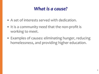 What is a cause?
• A set of interests served with dedication.
• It is a community need that the non-profit is
working to meet.
• Examples of causes: eliminating hunger, reducing
homelessness, and providing higher education.
5
 