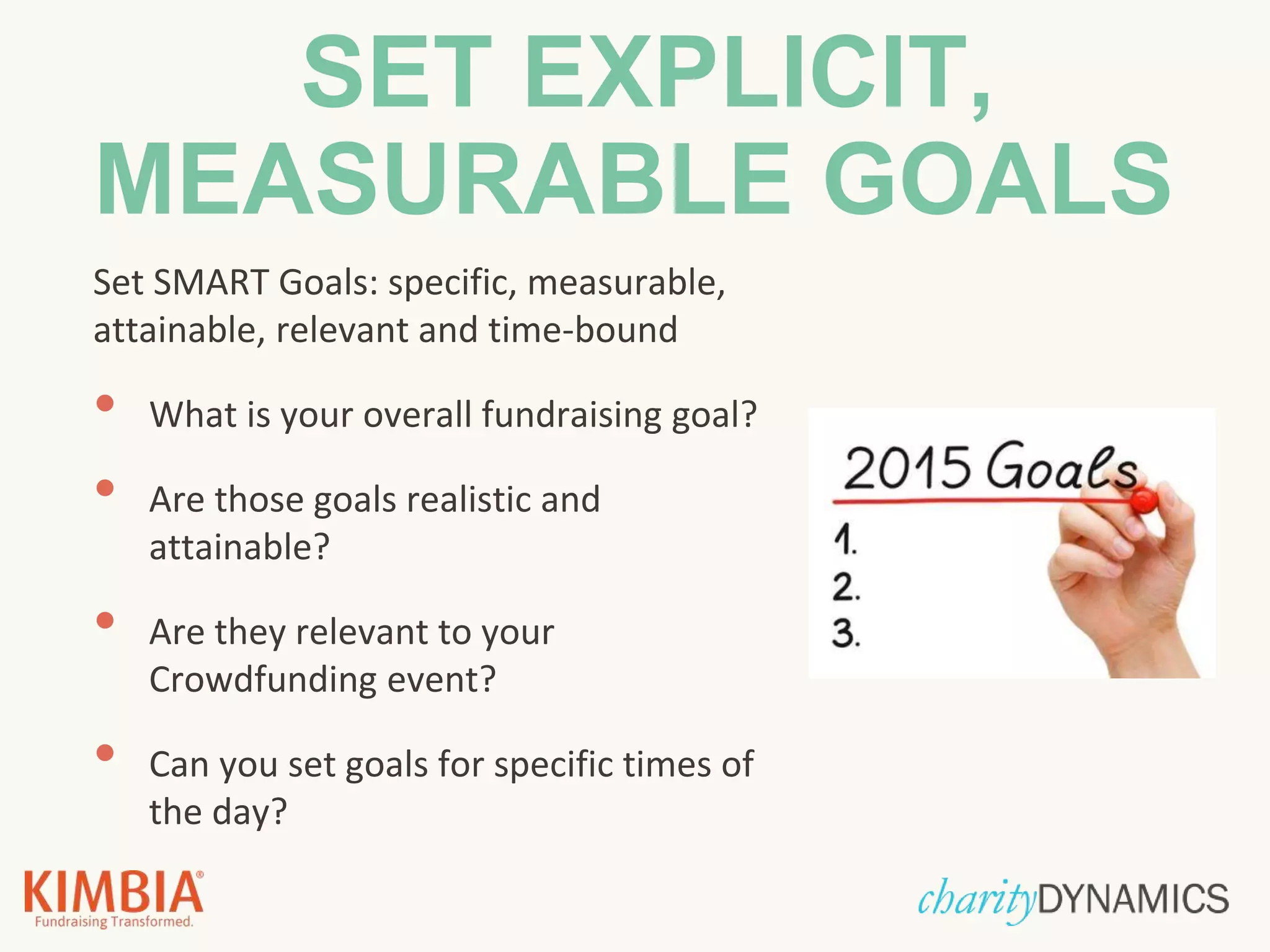 SET EXPLICIT,
MEASURABLE GOALS
Set SMART Goals: specific, measurable,
attainable, relevant and time-bound
• What is your overall fundraising goal?
• Are those goals realistic and
attainable?
• Are they relevant to your
Crowdfunding event?
• Can you set goals for specific times of
the day?
 