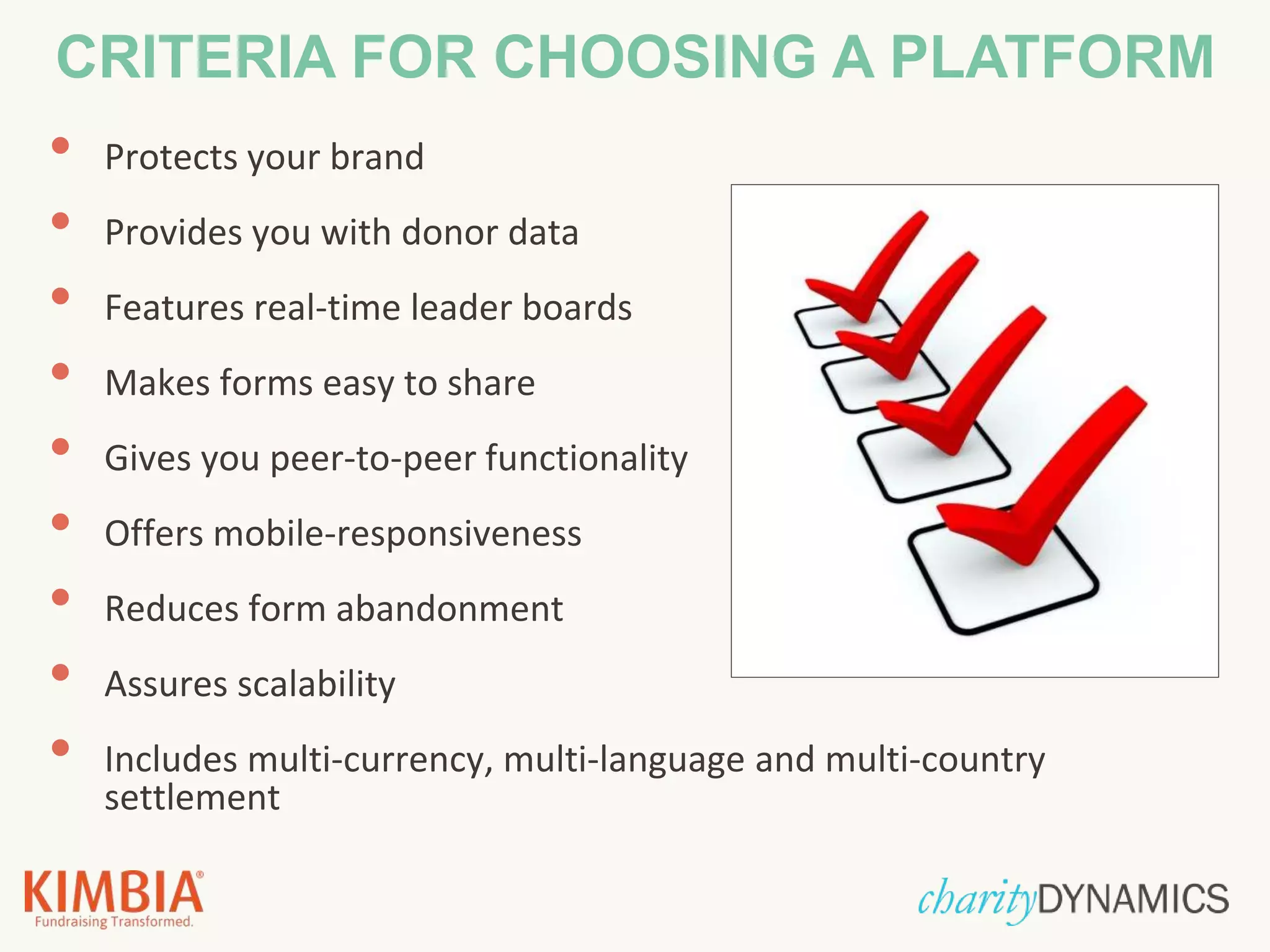 • Protects your brand
• Provides you with donor data
• Features real-time leader boards
• Makes forms easy to share
• Gives you peer-to-peer functionality
• Offers mobile-responsiveness
• Reduces form abandonment
• Assures scalability
• Includes multi-currency, multi-language and multi-country
settlement
CRITERIA FOR CHOOSING A PLATFORM
 