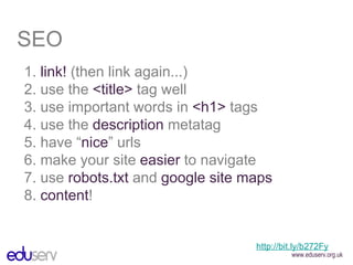 SEO 1.  link!  (then link again...) 2. use the  <title>  tag well 3. use important words in  <h1>  tags 4. use the  description  metatag 5. have “ nice ” urls 6. make your site  easier  to navigate 7. use  robots.txt  and  google site maps 8.  content ! http://bit.ly/b272Fy 