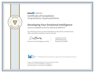 Certificate of Completion
Congratulations, Vijayananda Mohire
Developing Your Emotional Intelligence
Course completed on Oct 30, 2020 at 02:29PM UTC
By continuing to learn, you have expanded your perspective, sharpened your
skills, and made yourself even more in demand.
Head of Content Strategy, Learning
LinkedIn Learning
1000 W Maude Ave
Sunnyvale, CA 94085
Program: PMI® Registered Education Provider | Provider ID: #4101
Certificate No: AYJUPuRT3RVQDVEwK-sPBwgMLU_J
PDUs/ContactHours: 1.00 | Activity #: 100020003256
The PMI Registered Education Provider logo is a registered mark of the Project Management Institute, Inc.
 