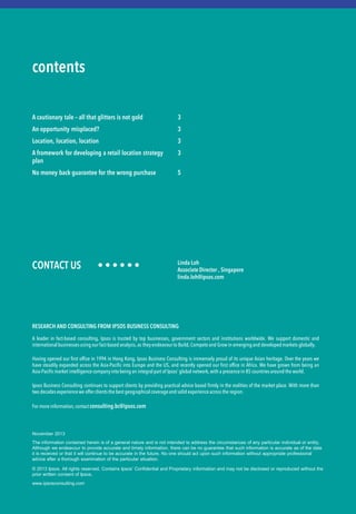 CONTACT US • • • • • • 
The information contained herein is of a general nature and is not intended to address the circumstances of any particular individual or entity. Although we endeavour to provide accurate and timely information, there can be no guarantee that such information is accurate as of the date it is received or that it will continue to be accurate in the future. No one should act upon such information without appropriate professional advice after a thorough examination of the particular situation. 
© 2013 Ipsos. All rights reserved. Contains Ipsos’ Confidential and Proprietary information and may not be disclosed or reproduced without the prior written consent of Ipsos. 
www.ipsosconsulting.com 
contents 
A cautionary tale – all that glitters is not gold 
An opportunity misplaced? 
Location, location, location 
A framework for developing a retail location strategy plan 
No money back guarantee for the wrong purchase 
3 
3 
3 
3 
5 
Linda Loh 
Associate Director , Singapore 
linda.loh@ipsos.com 
November 2013 
RESEARCH AND CONSULTING FROM IPSOS BUSINESS CONSULTING 
A leader in fact-based consulting, Ipsos is trusted by top businesses, government sectors and institutions worldwide. We support domestic and international businesses using our fact-based analysis, as they endeavour to Build, Compete and Grow in emerging and developed markets globally. 
Having opened our first office in 1994 in Hong Kong, Ipsos Business Consulting is immensely proud of its unique Asian heritage. Over the years we have steadily expanded across the Asia-Pacific into Europe and the US, and recently opened our first office in Africa. We have grown from being an Asia-Pacific market intelligence company into being an integral part of Ipsos’ global network, with a presence in 85 countries around the world. 
Ipsos Business Consulting continues to support clients by providing practical advice based firmly in the realities of the market place. With more than two decades experience we offer clients the best geographical coverage and solid experience across the region. 
For more information, contact consulting.bc@ipsos.com 
 