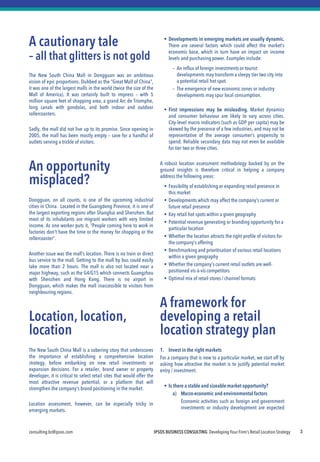 IPSOS BUSINESS CONSULTING Developing Your Firm’s Retail Location Strategy 
consulting.bc@ipsos.com 
3 
A cautionary tale 
– all that glitters is not gold 
The New South China Mall in Dongguan was an ambitious vision of epic proportions. Dubbed as the “Great Mall of China”, it was one of the largest malls in the world (twice the size of the Mall of America). It was certainly built to impress – with 5 million square feet of shopping area, a grand Arc de Triomphe, long canals with gondolas, and both indoor and outdoor rollercoasters. 
Sadly, the mall did not live up to its promise. Since opening in 2005, the mall has been mostly empty – save for a handful of outlets serving a trickle of visitors. 
An opportunity misplaced? 
Dongguan, on all counts, is one of the upcoming industrial cities in China. Located in the Guangdong Province, it is one of the largest exporting regions after Shanghai and Shenzhen. But most of its inhabitants are migrant workers with very limited income. As one worker puts it, “People coming here to work in factories don't have the time or the money for shopping or the rollercoaster". 
Another issue was the mall’s location. There is no train or direct bus service to the mall. Getting to the mall by bus could easily take more than 2 hours. The mall is also not located near a major highway, such as the G4/G15 which connects Guangzhou with Shenzhen and Hong Kong. There is no airport in Dongguan, which makes the mall inaccessible to visitors from neighbouring regions. 
Location, location, location 
The New South China Mall is a sobering story that underscores the importance of establishing a comprehensive location strategy, before embarking on new retail investments or expansion decisions. For a retailer, brand owner or property developer, it is critical to select retail sites that would offer the most attractive revenue potential, or a platform that will strengthen the company’s brand positioning in the market. 
Location assessment, however, can be especially tricky in emerging markets. 
Developments in emerging markets are usually dynamic. There are several factors which could affect the market’s economic base, which in turn have an impact on income levels and purchasing power. Examples include: 
–An influx of foreign investments or tourist developments may transform a sleepy tier two city into a potential retail hot spot. 
–The emergence of new economic zones or industry developments may spur local consumption. 
First impressions may be misleading. Market dynamics and consumer behaviour are likely to vary across cities. City-level macro indicators (such as GDP per capita) may be skewed by the presence of a few industries, and may not be representative of the average consumer’s propensity to spend. Reliable secondary data may not even be available for tier two or three cities. 
A robust location assessment methodology backed by on the ground insights is therefore critical in helping a company address the following areas: 
Feasibility of establishing or expanding retail presence in this market 
Developments which may affect the company’s current or future retail presence 
Key retail hot spots within a given geography 
Potential revenue generating or branding opportunity for a particular location 
Whether the location attracts the right profile of visitors for the company’s offering 
Benchmarking and prioritisation of various retail locations within a given geography 
Whether the company’s current retail outlets are well- positioned vis-à-vis competitors 
Optimal mix of retail stores / channel formats 
A framework for developing a retail location strategy plan 
1. Invest in the right markets 
For a company that is new to a particular market, we start off by asking how attractive the market is to justify potential market entry / investment. 
Is there a stable and sizeable market opportunity? 
a)Macro-economic and environmental factors 
Economic activities such as foreign and government investments or industry development are expected to  