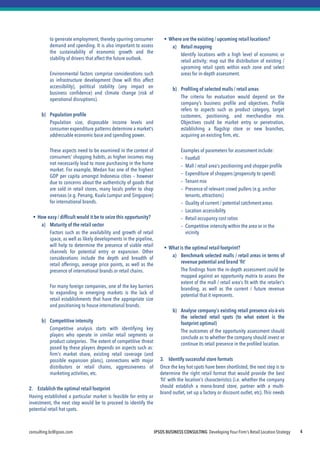 IPSOS BUSINESS CONSULTING Developing Your Firm’s Retail Location Strategy 
consulting.bc@ipsos.com 
4 
to generate employment, thereby spurring consumer demand and spending. It is also important to assess the sustainability of economic growth and the stability of drivers that affect the future outlook. 
Environmental factors comprise considerations such as infrastructure development (how will this affect accessibility), political stability (any impact on business confidence) and climate change (risk of operational disruptions). 
b)Population profile 
Population size, disposable income levels and consumer expenditure patterns determine a market’s addressable economic base and spending power. 
These aspects need to be examined in the context of consumers’ shopping habits, as higher incomes may not necessarily lead to more purchasing in the home market. For example, Medan has one of the highest GDP per capita amongst Indonesia cities – however due to concerns about the authenticity of goods that are sold in retail stores, many locals prefer to shop overseas (e.g. Penang, Kuala Lumpur and Singapore) for international brands. 
How easy / difficult would it be to seize this opportunity? 
a)Maturity of the retail sector 
Factors such as the availability and growth of retail space, as well as likely developments in the pipeline, will help to determine the presence of viable retail channels for potential entry or expansion. Other considerations include the depth and breadth of retail offerings, average price points, as well as the presence of international brands or retail chains. 
For many foreign companies, one of the key barriers to expanding in emerging markets is the lack of retail establishments that have the appropriate size and positioning to house international brands. 
b)Competitive intensity 
Competitive analysis starts with identifying key players who operate in similar retail segments or product categories. The extent of competitive threat posed by these players depends on aspects such as: firm’s market share, existing retail coverage (and possible expansion plans), connections with major distributors or retail chains, aggressiveness of marketing activities, etc. 
2. Establish the optimal retail footprint 
Having established a particular market is feasible for entry or investment, the next step would be to proceed to identify the potential retail hot spots. 
Where are the existing / upcoming retail locations? 
a)Retail mapping 
Identify locations with a high level of economic or retail activity; map out the distribution of existing / upcoming retail spots within each zone and select areas for in-depth assessment. 
b)Profiling of selected malls / retail areas 
The criteria for evaluation would depend on the company’s business profile and objectives. Profile refers to aspects such as product category, target customers, positioning, and merchandise mix. Objectives could be market entry or penetration, establishing a flagship store or new branches, acquiring an existing firm, etc. 
Examples of parameters for assessment include: 
–Footfall 
–Mall / retail area’s positioning and shopper profile 
–Expenditure of shoppers (propensity to spend) 
–Tenant mix 
–Presence of relevant crowd pullers (e.g. anchor tenants, attractions) 
–Quality of current / potential catchment areas 
–Location accessibility 
–Retail occupancy cost ratios 
–Competitive intensity within the area or in the vicinity 
What is the optimal retail footprint? 
a)Benchmark selected malls / retail areas in terms of revenue potential and brand ‘fit’ 
The findings from the in-depth assessment could be mapped against an opportunity matrix to assess the extent of the mall / retail area’s fit with the retailer’s branding, as well as the current / future revenue potential that it represents. 
b)Analyse company’s existing retail presence vis-à-vis the selected retail spots (to what extent is the footprint optimal) 
The outcomes of the opportunity assessment should conclude as to whether the company should invest or continue its retail presence in the profiled location. 
3. Identify successful store formats 
Once the key hot spots have been shortlisted, the next step is to determine the right retail format that would provide the best ‘fit’ with the location’s characteristics (i.e. whether the company should establish a mono-brand store, partner with a multi- brand outlet, set up a factory or discount outlet, etc). This needs to 
 