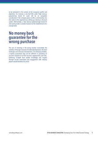 IPSOS BUSINESS CONSULTING Developing Your Firm’s Retail Location Strategy 
consulting.bc@ipsos.com 
5 
to be evaluated in the context of the company’s profile and objectives. For instance, a site that falls under ‘high revenue potential-low brand fit’ could still be an acceptable consideration if the company plans to offer a merchandise mix that caters to this segment (e.g. setting up a factory or discount outlet). Alternatively, a ‘low revenue potential-high brand fit’ site could provide a suitable location for the establishment of a concept store. 
No money back guarantee for the wrong purchase 
The cost of investing in the wrong location necessitates the need for a thorough research of market developments, the retail landscape and consumer characteristics. For emerging markets, a topline assessment may not be sufficient in providing an accurate snapshot of all the business opportunities and risks. Gathering in-depth local market knowledge and insights through on-site assessment and engagement with industry players would therefore be critical. 
 