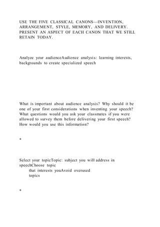 USE THE FIVE CLASSICAL CANONS—INVENTION,
ARRANGEMENT, STYLE, MEMORY, AND DELIVERY.
PRESENT AN ASPECT OF EACH CANON THAT WE STILL
RETAIN TODAY.
Analyze your audienceAudience analysis: learning interests,
backgrounds to create specialized speech
What is important about audience analysis? Why should it be
one of your first considerations when inventing your speech?
What questions would you ask your classmates if you were
allowed to survey them before delivering your first speech?
How would you use this information?
*
Select your topicTopic: subject you will address in
speechChoose topic
that interests youAvoid overused
topics
*
 