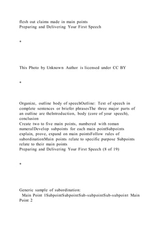 flesh out claims made in main points
Preparing and Delivering Your First Speech
*
This Photo by Unknown Author is licensed under CC BY
*
Organize, outline body of speechOutline: Text of speech in
complete sentences or briefer phrasesThe three major parts of
an outline are theIntroduction, body (core of your speech),
conclusion
Create two to five main points, numbered with roman
numeralDevelop subpoints for each main pointSubpoints
explain, prove, expand on main pointsFollow rules of
subordinationMain points relate to specific purpose Subpoints
relate to their main points
Preparing and Delivering Your First Speech (8 of 19)
*
Generic sample of subordination:
Main Point 1SubpointSubpointSub-subpointSub-subpoint Main
Point 2
 