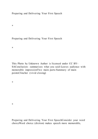 Preparing and Delivering Your First Speech
*
Preparing and Delivering Your First Speech
*
This Photo by Unknown Author is licensed under CC BY-
SAConclusion: summarizes what you said-Leaves audience with
memorable impressionTwo main parts:Summary of main
pointsClincher (vivid closing)
*
*
Preparing and Delivering Your First SpeechConsider your word
choiceWord choice (diction) makes speech more memorable,
 