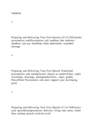 engaging
*
Preparing and Delivering Your First Speech (15 of 19)Consider
presentation aidsPresentation aid: anything that audience
members can see, hearHelps them understand, remember
message
*
Preparing and Delivering Your First Speech Traditional
presentation aids includeActual objects or modelsVideo, audio
recordings, drawings, photographsCharts, maps, graphs,
PowerPoint Presentation aids must support your developing
point
*
Preparing and Delivering Your First Speech (17 of 19)Practice
your speechExtemporaneous delivery: Using only notes, rather
than reading speech word-for-word
 
