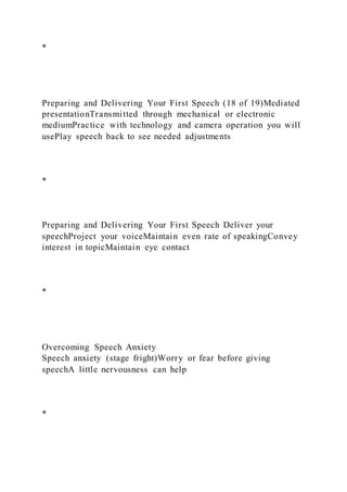 *
Preparing and Delivering Your First Speech (18 of 19)Mediated
presentationTransmitted through mechanical or electronic
mediumPractice with technology and camera operation you will
usePlay speech back to see needed adjustments
*
Preparing and Delivering Your First Speech Deliver your
speechProject your voiceMaintain even rate of speakingConvey
interest in topicMaintain eye contact
*
Overcoming Speech Anxiety
Speech anxiety (stage fright)Worry or fear before giving
speechA little nervousness can help
*
 