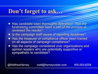 Don’t forget to ask… Has candidate been thoroughly debriefed?  Has the fundraising committee been a part of the process or reviewed the results? Is the campaign staff aware of reporting deadlines? Has the treasurer or compliance officer been trained on all aspects of campaign compliance? Has the campaign considered civic organizations and opinion leaders who are potentially supportive or sympathetic to candidate? @MatthewHarney  matt@harneycoster.com  405-503-6258 