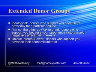 Extended Donor Groups Ideological:  donors who support you because of advocacy for a particular cause “ I’m not the other guy”/ax to grind:  donors who support you because your opponent’s victory would negatively affect their interests Unique Interest/Power:  donors who support you advance their economic interest @MatthewHarney  matt@harneycoster.com  405-503-6258 