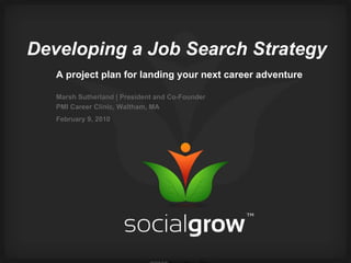 Developing a Job Search Strategy A project plan for landing your next career adventure Marsh Sutherland | President and Co-Founder PMI Career Clinic, Waltham, MA February 9, 2010   ©2010  SocialGrow™ Inc.   