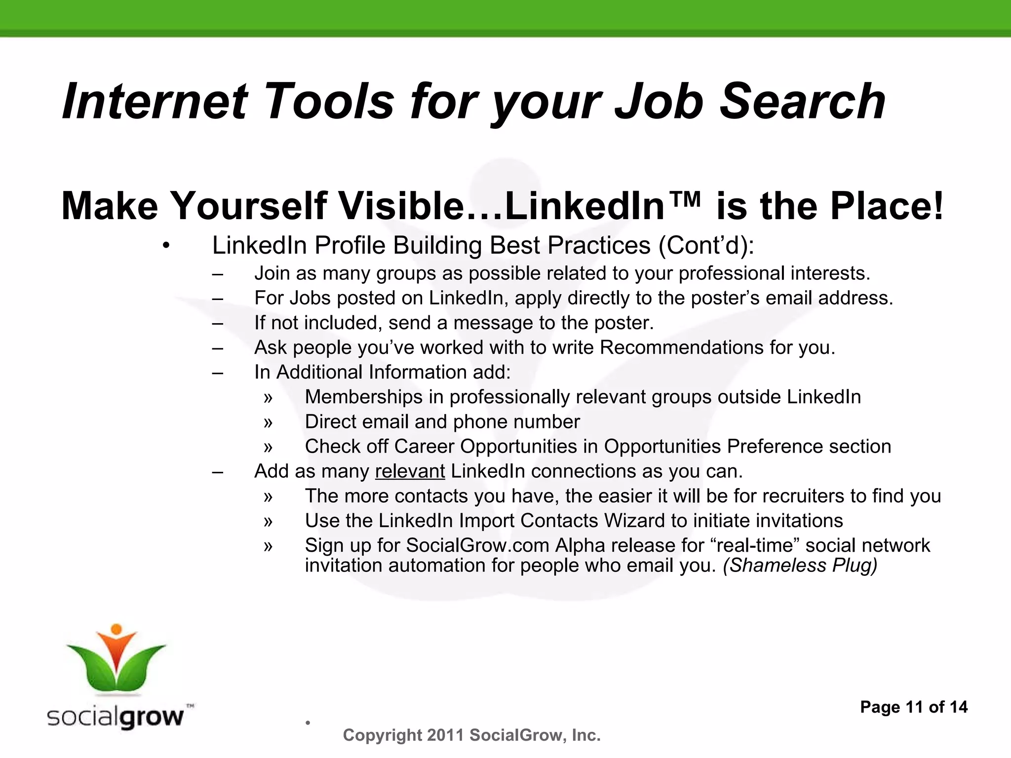 Internet Tools for your Job Search Make Yourself Visible…LinkedIn™ is the Place! LinkedIn Profile Building Best Practices (Cont’d): Join as many groups as possible related to your professional interests. For Jobs posted on LinkedIn, apply directly to the poster’s email address. If not included, send a message to the poster. Ask people you’ve worked with to write Recommendations for you. In Additional Information add: Memberships in professionally relevant groups outside LinkedIn Direct email and phone number Check off Career Opportunities in Opportunities Preference section Add as many  relevant  LinkedIn connections as you can. The more contacts you have, the easier it will be for recruiters to find you Use the LinkedIn Import Contacts Wizard to initiate invitations Sign up for SocialGrow.com Alpha release for “real-time” social network invitation automation for people who email you.  (Shameless Plug) Page 11 of 14 Copyright 2011 SocialGrow, Inc.   