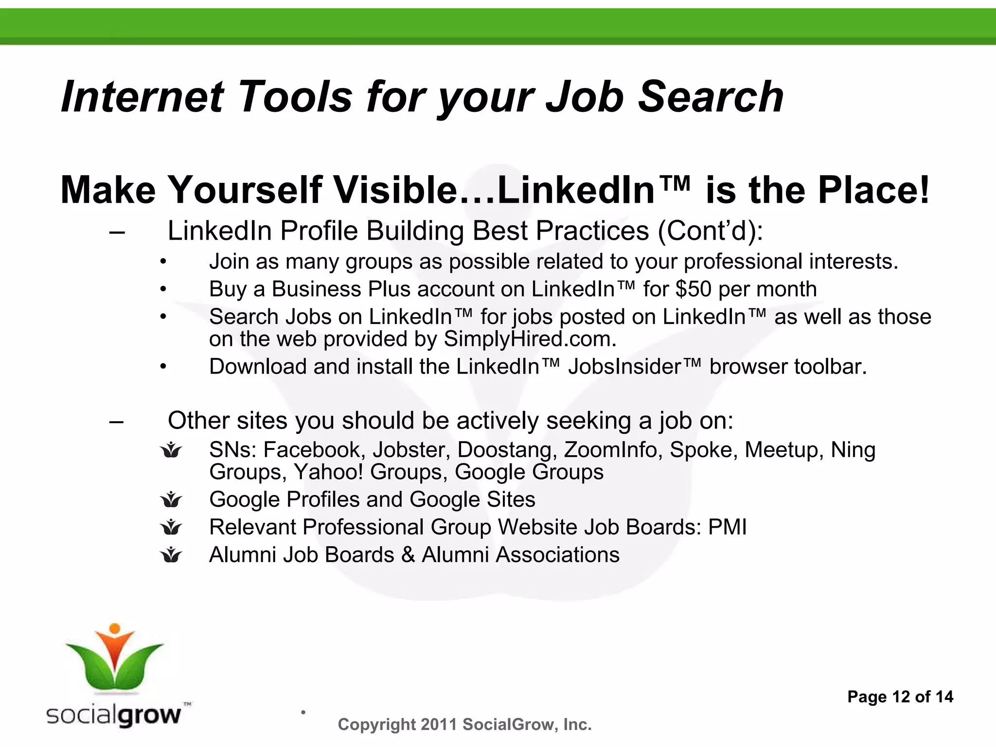 Internet Tools for your Job Search Make Yourself Visible…LinkedIn™ is the Place! LinkedIn Profile Building Best Practices (Cont’d): Join as many groups as possible related to your professional interests. Buy a Business Plus account on LinkedIn™ for $50 per month Search Jobs on LinkedIn™ for jobs posted on LinkedIn™ as well as those on the web provided by SimplyHired.com. Download and install the LinkedIn™ JobsInsider™ browser toolbar. Other sites you should be actively seeking a job on: SNs: Facebook, Jobster, Doostang, ZoomInfo, Spoke, Meetup, Ning Groups, Yahoo! Groups, Google Groups Google Profiles and Google Sites Relevant Professional Group Website Job Boards: PMI Alumni Job Boards & Alumni Associations Page 12 of 14 Copyright 2011 SocialGrow, Inc.   