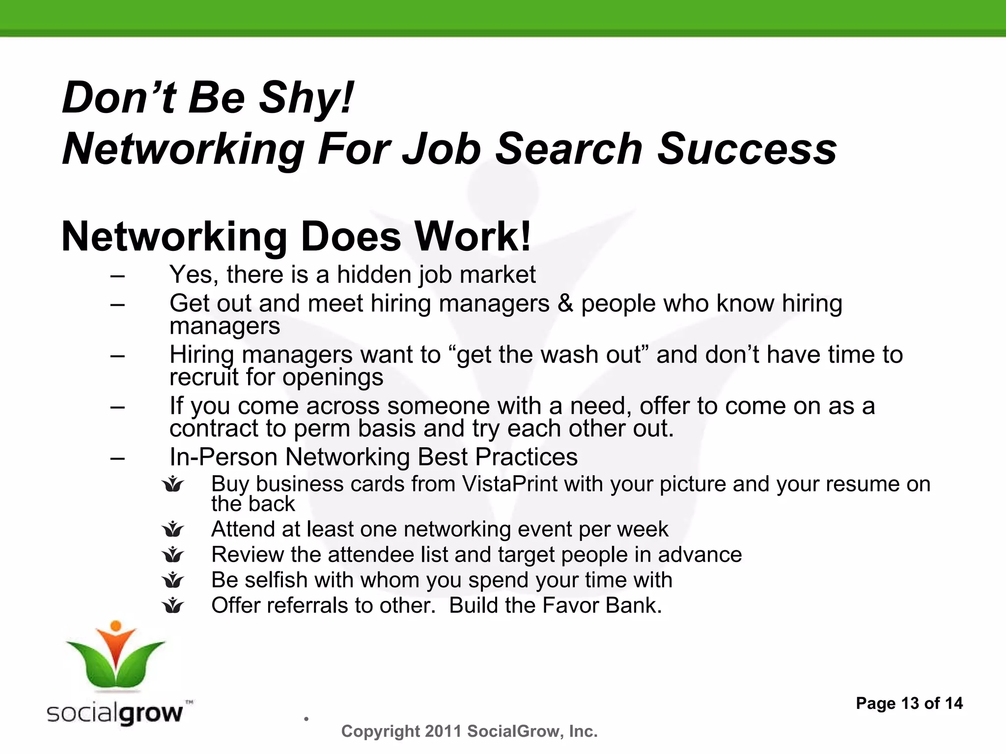 Don’t Be Shy!  Networking For Job Search Success Networking Does Work! Yes, there is a hidden job market Get out and meet hiring managers & people who know hiring managers Hiring managers want to “get the wash out” and don’t have time to recruit for openings If you come across someone with a need, offer to come on as a contract to perm basis and try each other out. In-Person Networking Best Practices Buy business cards from VistaPrint with your picture and your resume on the back Attend at least one networking event per week Review the attendee list and target people in advance Be selfish with whom you spend your time with Offer referrals to other.  Build the Favor Bank. Page 13 of 14 Copyright 2011 SocialGrow, Inc.   