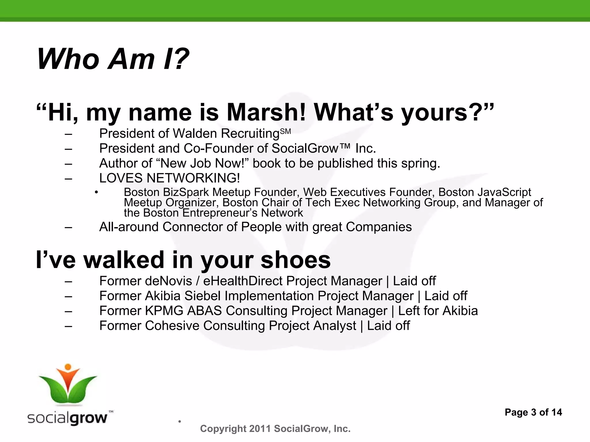 Who Am I? “ Hi, my name is Marsh! What’s yours?” President of Walden Recruiting SM President and Co-Founder of SocialGrow™ Inc. Author of “New Job Now!” book to be published this spring. LOVES NETWORKING!  Boston BizSpark Meetup Founder, Web Executives Founder, Boston JavaScript Meetup Organizer, Boston Chair of Tech Exec Networking Group, and Manager of the Boston Entrepreneur’s Network  All-around Connector of People with great Companies I’ve walked in your shoes Former deNovis / eHealthDirect Project Manager | Laid off Former Akibia Siebel Implementation Project Manager | Laid off Former KPMG ABAS Consulting Project Manager | Left for Akibia Former Cohesive Consulting Project Analyst | Laid off Page 3 of 14 Copyright 2011 SocialGrow, Inc.   