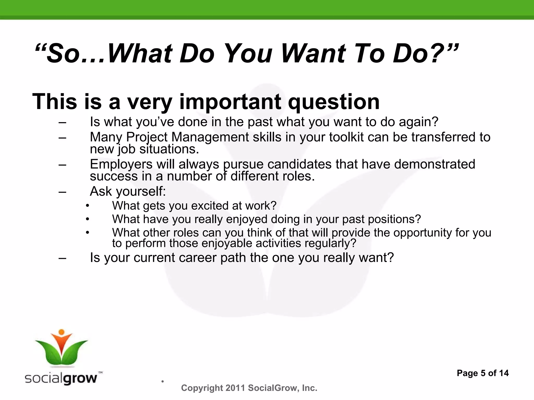 “ So…What Do You Want To Do?” This is a very important question Is what you’ve done in the past what you want to do again? Many Project Management skills in your toolkit can be transferred to new job situations. Employers will always pursue candidates that have demonstrated success in a number of different roles. Ask yourself: What gets you excited at work?  What have you really enjoyed doing in your past positions? What other roles can you think of that will provide the opportunity for you to perform those enjoyable activities regularly? Is your current career path the one you really want? Page 5 of 14 Copyright 2011 SocialGrow, Inc.   