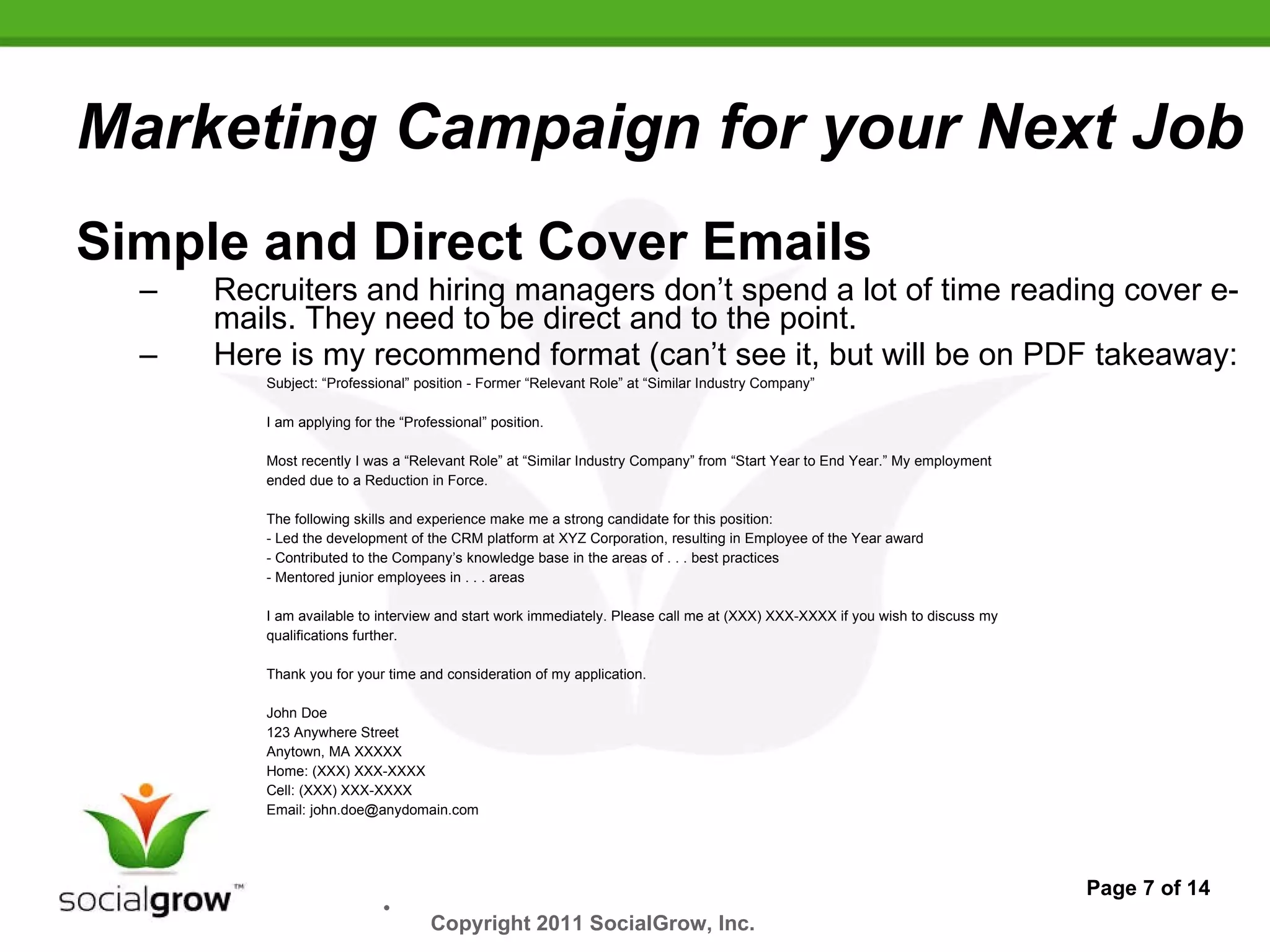 Marketing Campaign for your Next Job Simple and Direct Cover Emails Recruiters and hiring managers don’t spend a lot of time reading cover e-mails. They need to be direct and to the point. Here is my recommend format (can’t see it, but will be on PDF takeaway: Subject: “Professional” position - Former “Relevant Role” at “Similar Industry Company” I am applying for the “Professional” position. Most recently I was a “Relevant Role” at “Similar Industry Company” from “Start Year to End Year.” My employment ended due to a Reduction in Force. The following skills and experience make me a strong candidate for this position: - Led the development of the CRM platform at XYZ Corporation, resulting in Employee of the Year award - Contributed to the Company’s knowledge base in the areas of . . . best practices - Mentored junior employees in . . . areas I am available to interview and start work immediately. Please call me at (XXX) XXX-XXXX if you wish to discuss my qualifications further. Thank you for your time and consideration of my application. John Doe 123 Anywhere Street Anytown, MA XXXXX Home: (XXX) XXX-XXXX Cell: (XXX) XXX-XXXX Email: john.doe@anydomain.com Page 7 of 14 Copyright 2011 SocialGrow, Inc.   