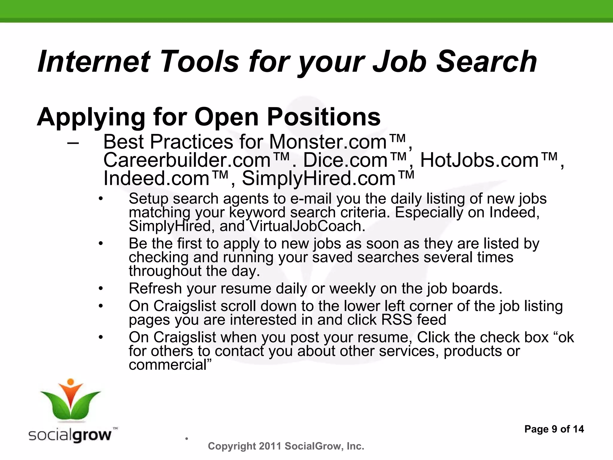 Internet Tools for your Job Search Applying for Open Positions  Best Practices for Monster.com™, Careerbuilder.com™. Dice.com™, HotJobs.com™, Indeed.com™, SimplyHired.com™   Setup search agents to e-mail you the daily listing of new jobs matching your keyword search criteria. Especially on Indeed, SimplyHired, and VirtualJobCoach. Be the first to apply to new jobs as soon as they are listed by checking and running your saved searches several times throughout the day. Refresh your resume daily or weekly on the job boards. On Craigslist scroll down to the lower left corner of the job listing pages you are interested in and click RSS feed On Craigslist when you post your resume, Click the check box “ok for others to contact you about other services, products or commercial” Page 9 of 14 Copyright 2011 SocialGrow, Inc.   