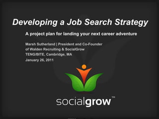 Developing a Job Search Strategy A project plan for landing your next career adventure Marsh Sutherland | President and Co-Founder of Walden Recruiting & SocialGrow TENG/BITE, Cambridge, MA January 26, 2011   ©2011  SocialGrow™ Inc.   