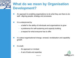What do we mean by Organisation
Development?
   An approach to enabling organisations to do what they are there to do
    well - aligning people, strategy and processes


   It is underpinned by
      – a belief in the ability of individuals and organisations to grow
      – a preference for self-sustaining and capacity building
      – a respect for what everyone has to offer


   It is about organisational change, renewal, revitalisation and capability
    growth


   It is both
      – An approach or mindset
      – A set of tools and expertise
                              HRD April 2012
 