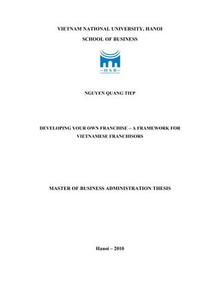 VIETNAM NATIONAL UNIVERSITY, HANOI
SCHOOL OF BUSINESS
NGUYEN QUANG TIEP
DEVELOPING YOUR OWN FRANCHISE – A FRAMEWORK FOR
VIETNAMESE FRANCHISORS
MASTER OF BUSINESS ADMINISTRATION THESIS
Hanoi – 2010
 