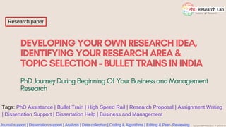 DEVELOPING YOUR OWN RESEARCHIDEA,
IDENTIFYING YOUR RESEARCH AREA &
TOPIC SELECTION - BULLET TRAINS ININDIA
Journal support | Dissertation support | Analysis | Data collection | Coding & Algorithms | Editing & Peer- Reviewing Copyright © 2019 PhdAssistance. All rights reserved
Research paper
PhD Journey During Beginning Of Your Business and Management
Research
Tags: PhD Assistance | Bullet Train | High Speed Rail | Research Proposal | Assignment Writing
| Dissertation Support | Dissertation Help | Business and Management
 