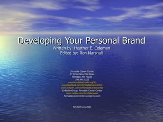 Developing Your Personal Brand Written by: Heather E. Coleman Edited by: Ron Marshall Ferndale Career Center 713 East Nine Mile Road Ferndale, MI  48220 248.545.0222 www.ferndaleschools.org/fcc www.facebook.com/ferndalecareercenter www.linkedin.com/in/ferndalecareercenter LinkedIn Group: Ferndale Career Center www.twitter.com/ferndalecareer Ferndalecareercenter.wordpress.com Revised 5.31.2011 