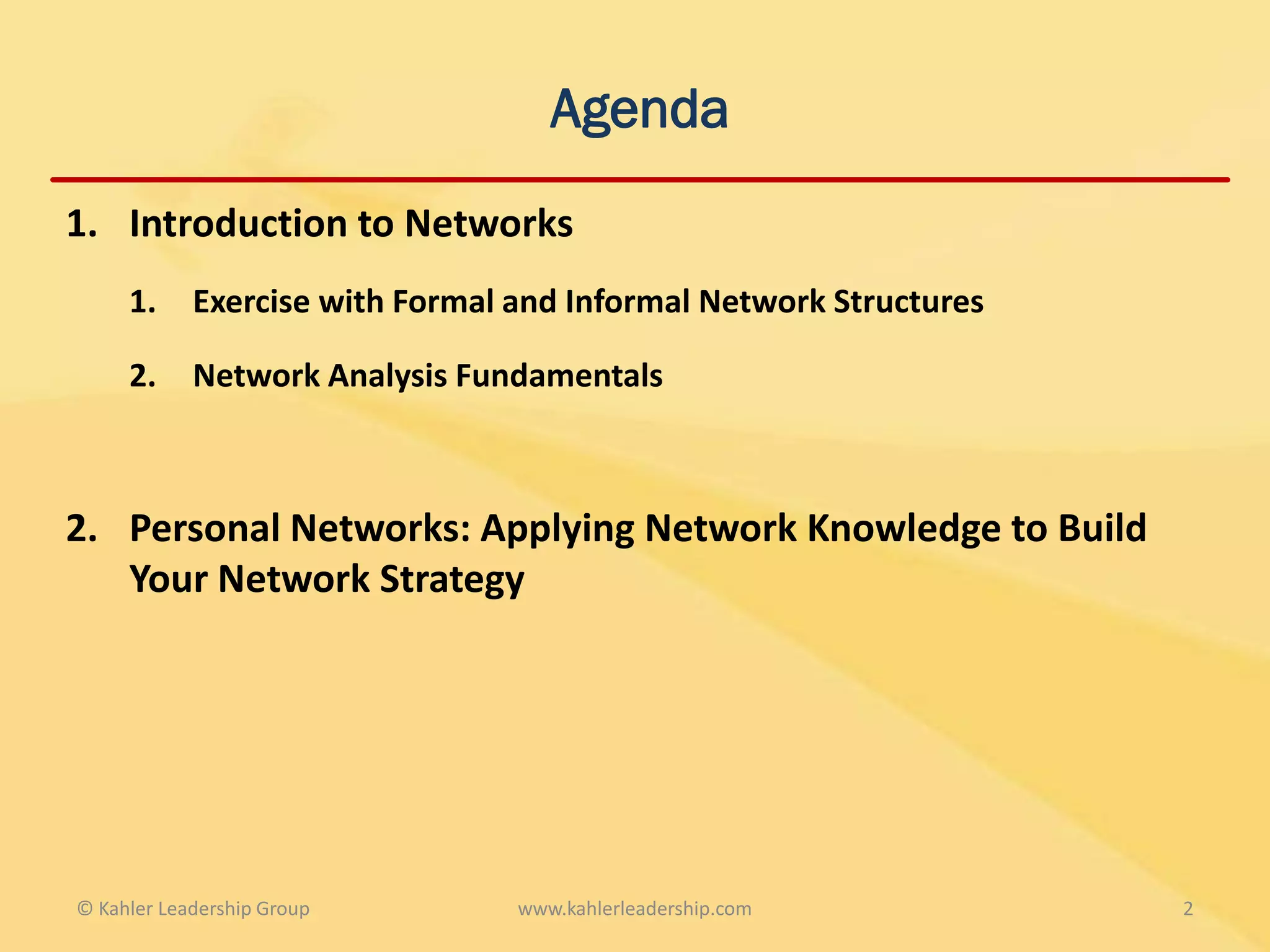 Agenda
1. Introduction to Networks
     1.     Exercise with Formal and Informal Network Structures

     2.     Network Analysis Fundamentals



2. Personal Networks: Applying Network Knowledge to Build
   Your Network Strategy




© Kahler Leadership Group        www.kahlerleadership.com          2
 