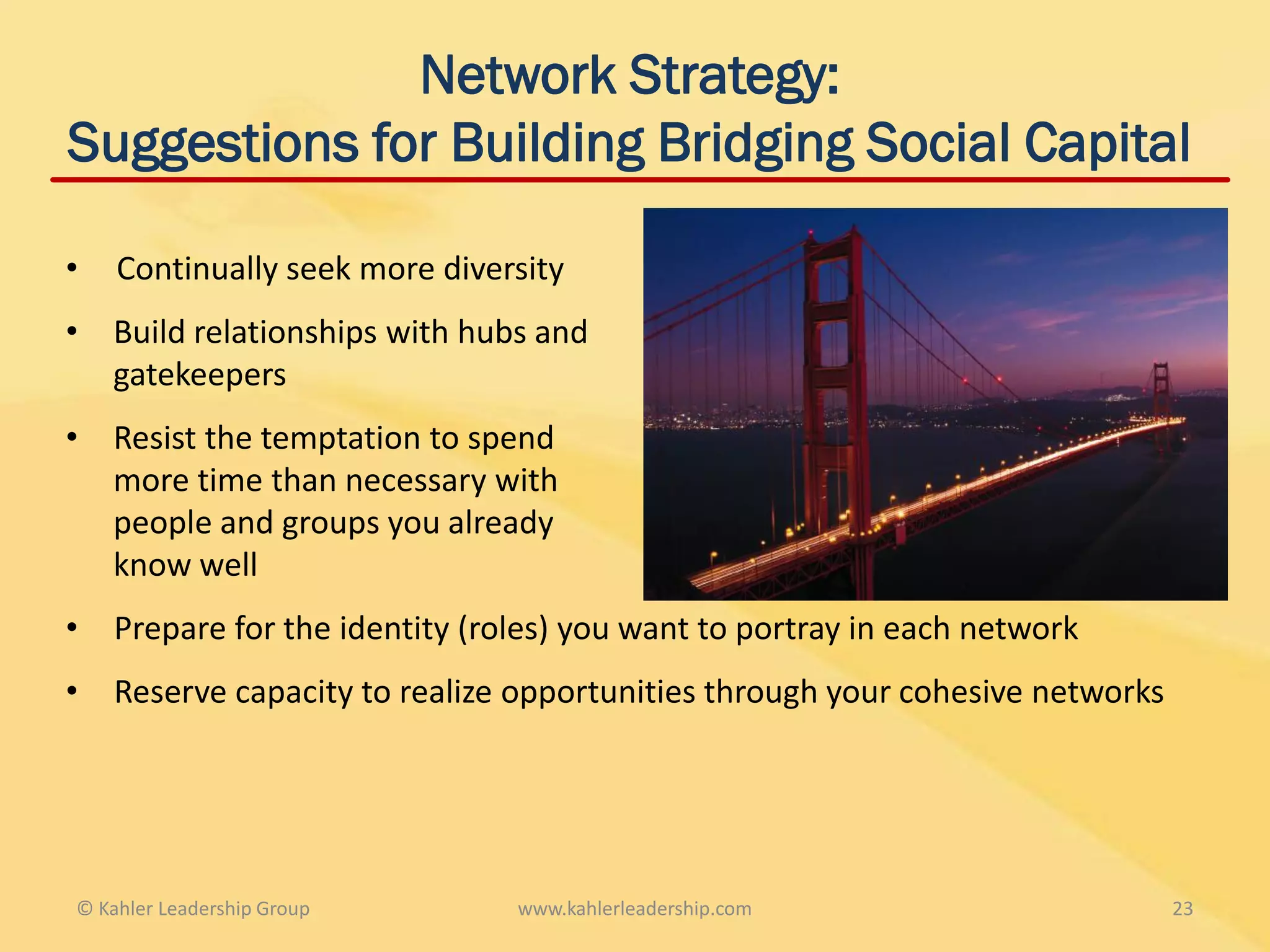 Network Strategy:
Suggestions for Building Bridging Social Capital

•   Continually seek more diversity
• Build relationships with hubs and
  gatekeepers
• Resist the temptation to spend
  more time than necessary with
  people and groups you already
  know well
•   Prepare for the identity (roles) you want to portray in each network
•   Reserve capacity to realize opportunities through your cohesive networks




© Kahler Leadership Group       www.kahlerleadership.com                       23
 