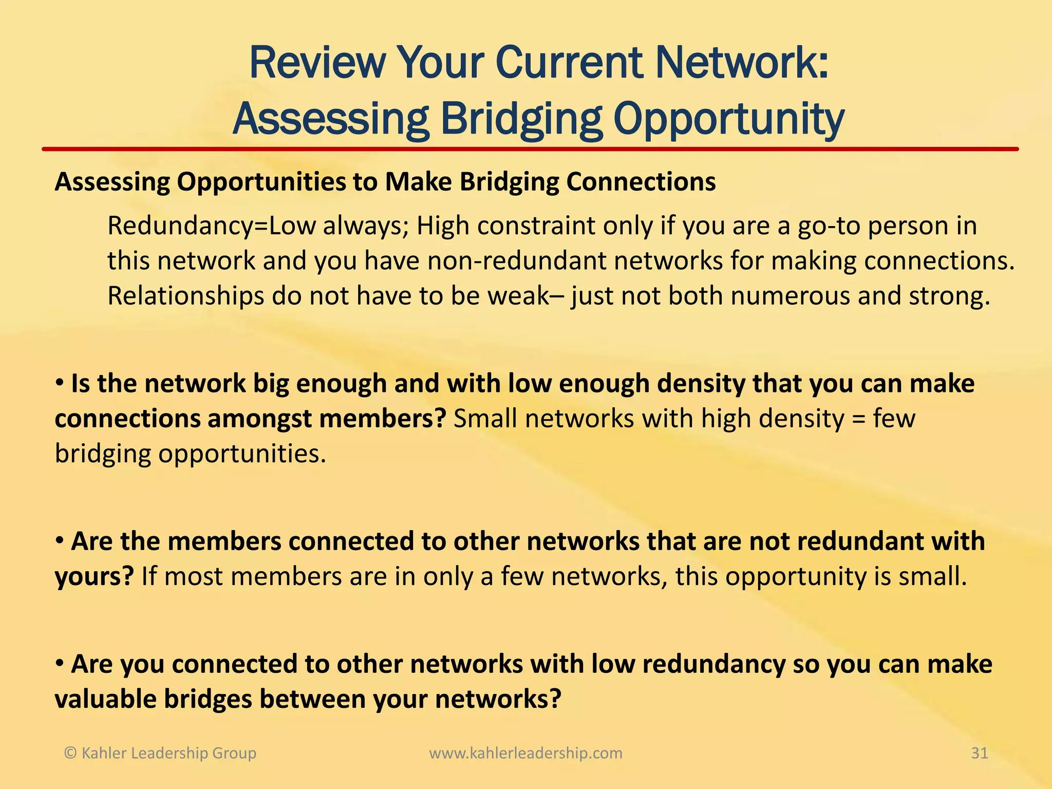 Review Your Current Network:
                     Assessing Bridging Opportunity
Assessing Opportunities to Make Bridging Connections
    Redundancy=Low always; High constraint only if you are a go-to person in
    this network and you have non-redundant networks for making connections.
    Relationships do not have to be weak– just not both numerous and strong.

• Is the network big enough and with low enough density that you can make
connections amongst members? Small networks with high density = few
bridging opportunities.

• Are the members connected to other networks that are not redundant with
yours? If most members are in only a few networks, this opportunity is small.

• Are you connected to other networks with low redundancy so you can make
valuable bridges between your networks?
© Kahler Leadership Group     www.kahlerleadership.com                     31
 