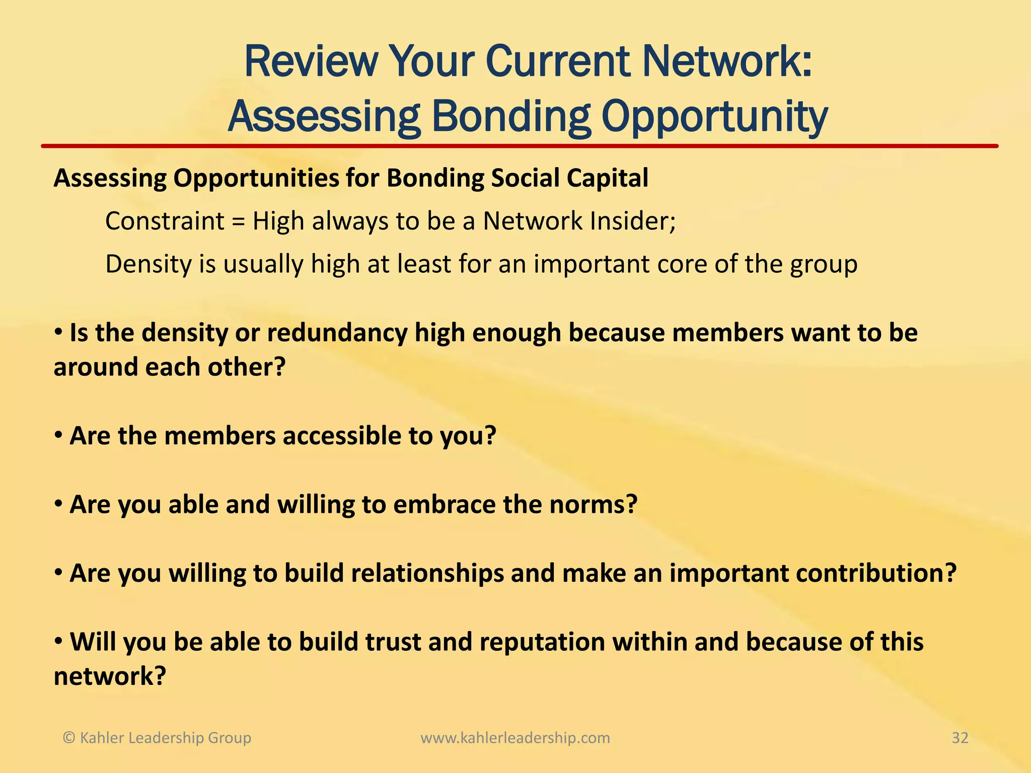 Review Your Current Network:
                     Assessing Bonding Opportunity
Assessing Opportunities for Bonding Social Capital
    Constraint = High always to be a Network Insider;
    Density is usually high at least for an important core of the group

• Is the density or redundancy high enough because members want to be
around each other?

• Are the members accessible to you?

• Are you able and willing to embrace the norms?

• Are you willing to build relationships and make an important contribution?

• Will you be able to build trust and reputation within and because of this
network?

© Kahler Leadership Group       www.kahlerleadership.com                      32
 