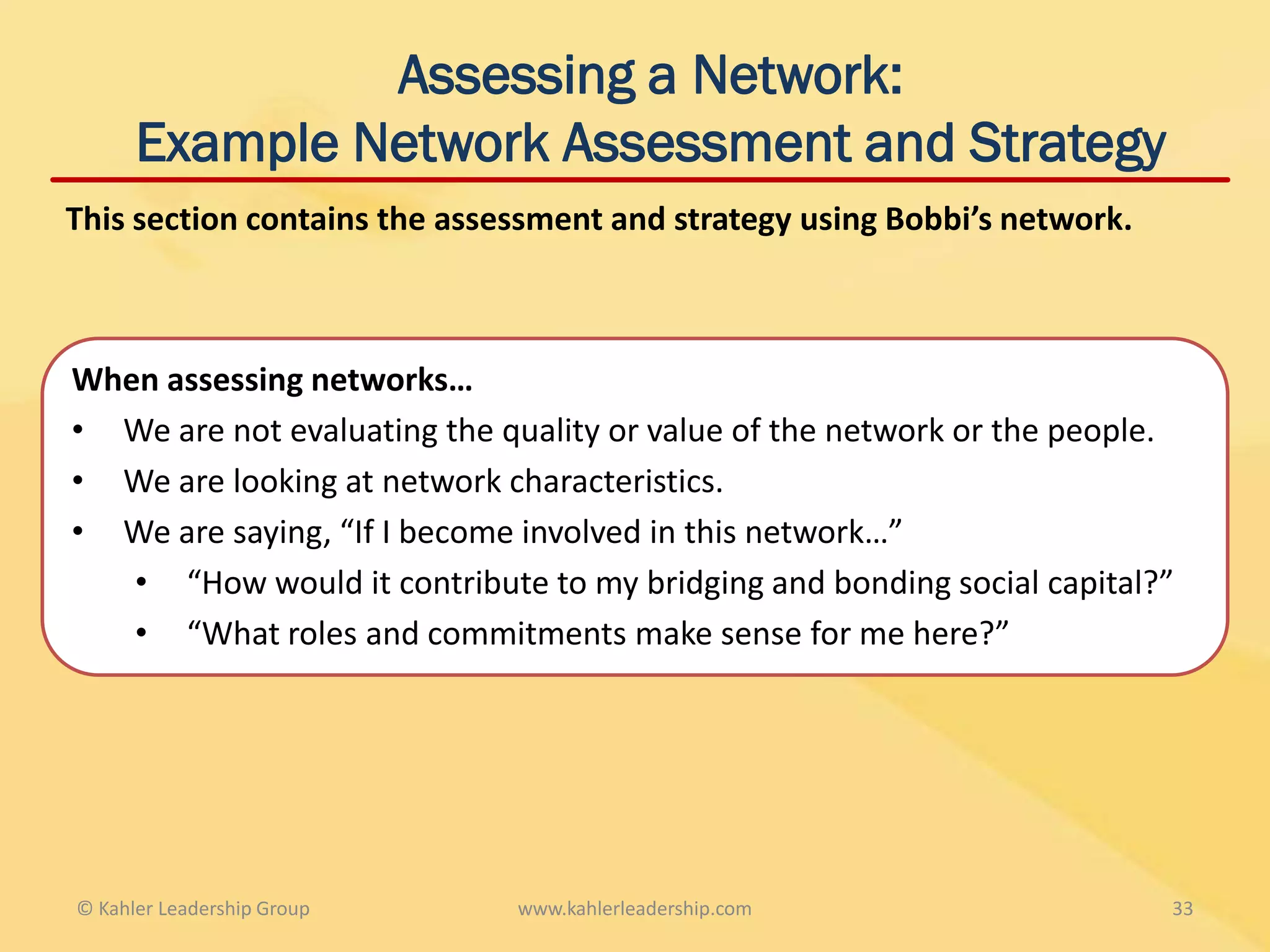 Assessing a Network:
      Example Network Assessment and Strategy
This section contains the assessment and strategy using Bobbi’s network.



When assessing networks…
• We are not evaluating the quality or value of the network or the people.
• We are looking at network characteristics.
• We are saying, “If I become involved in this network…”
   • “How would it contribute to my bridging and bonding social capital?”
   • “What roles and commitments make sense for me here?”




© Kahler Leadership Group     www.kahlerleadership.com                     33
 