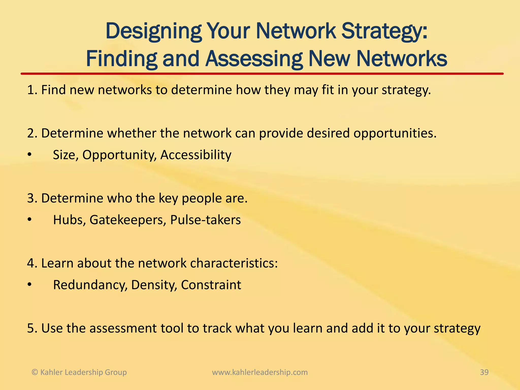 Designing Your Network Strategy:
              Finding and Assessing New Networks
1. Find new networks to determine how they may fit in your strategy.

2. Determine whether the network can provide desired opportunities.
• Size, Opportunity, Accessibility

3. Determine who the key people are.
• Hubs, Gatekeepers, Pulse-takers

4. Learn about the network characteristics:
• Redundancy, Density, Constraint

5. Use the assessment tool to track what you learn and add it to your strategy

© Kahler Leadership Group      www.kahlerleadership.com                      39
 