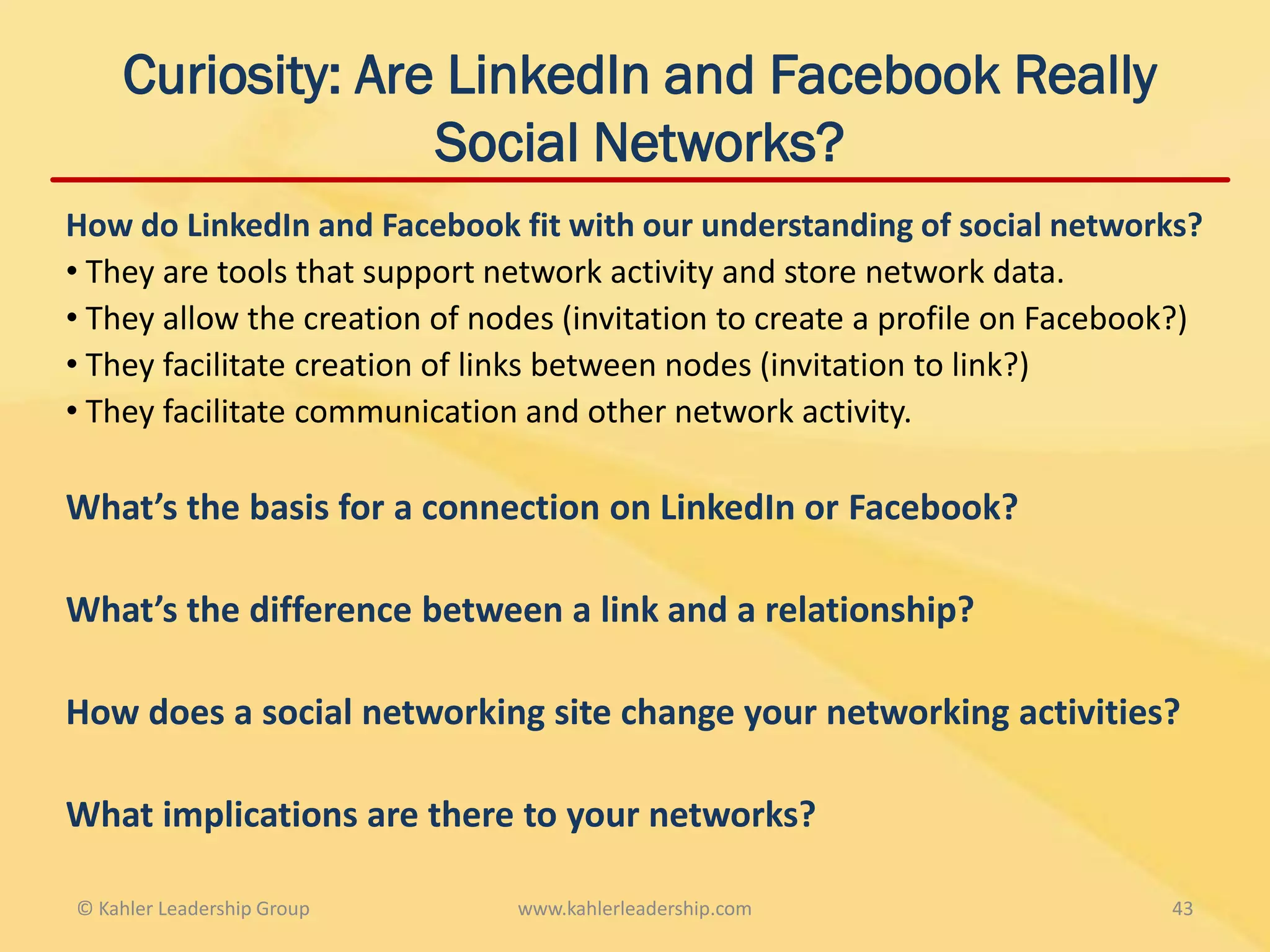 Curiosity: Are LinkedIn and Facebook Really
                  Social Networks?
How do LinkedIn and Facebook fit with our understanding of social networks?
• They are tools that support network activity and store network data.
• They allow the creation of nodes (invitation to create a profile on Facebook?)
• They facilitate creation of links between nodes (invitation to link?)
• They facilitate communication and other network activity.

What’s the basis for a connection on LinkedIn or Facebook?

What’s the difference between a link and a relationship?

How does a social networking site change your networking activities?

What implications are there to your networks?

© Kahler Leadership Group      www.kahlerleadership.com                      43
 