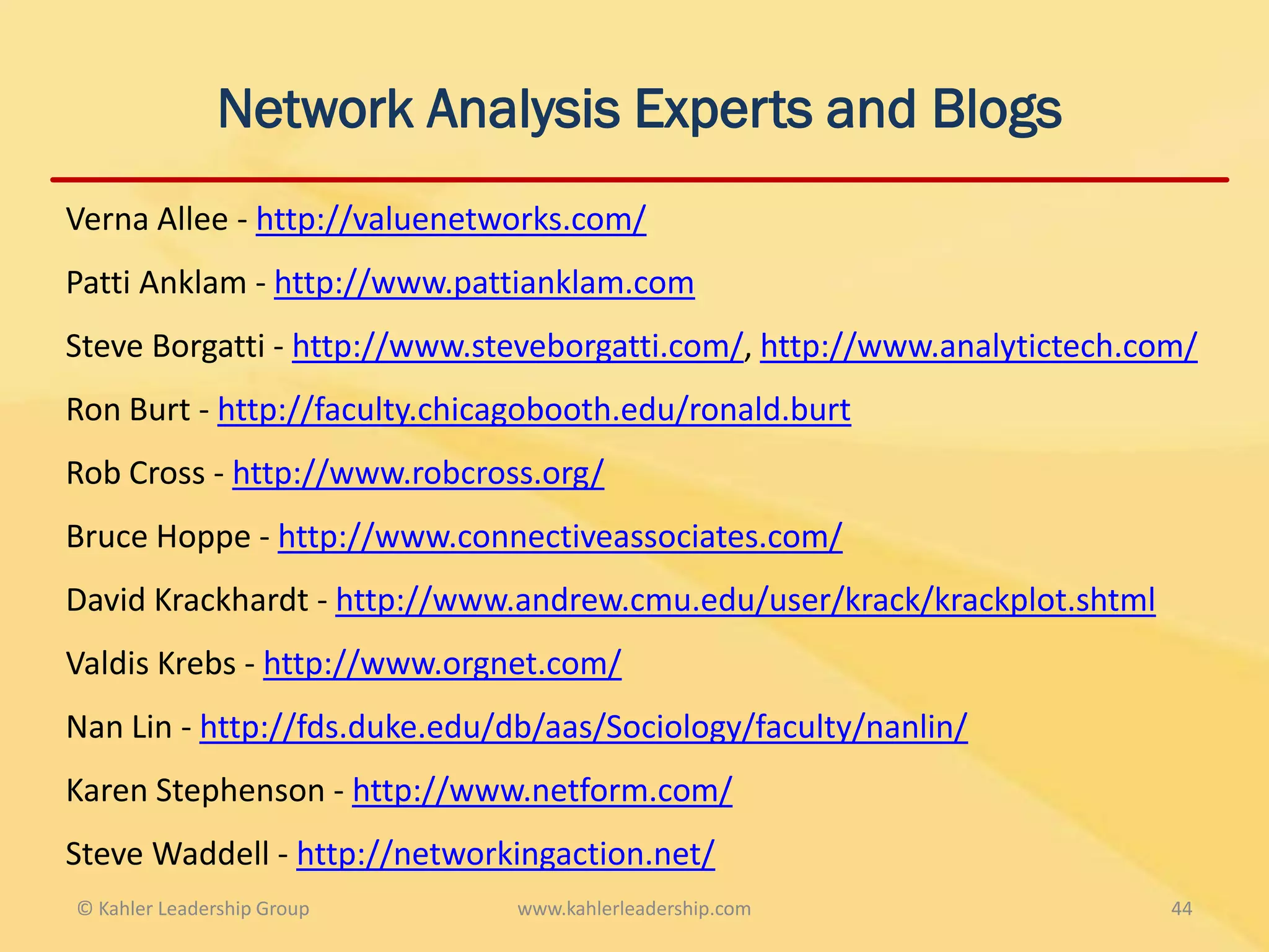 Network Analysis Experts and Blogs
Verna Allee - http://valuenetworks.com/
Patti Anklam - http://www.pattianklam.com
Steve Borgatti - http://www.steveborgatti.com/, http://www.analytictech.com/
Ron Burt - http://faculty.chicagobooth.edu/ronald.burt
Rob Cross - http://www.robcross.org/
Bruce Hoppe - http://www.connectiveassociates.com/
David Krackhardt - http://www.andrew.cmu.edu/user/krack/krackplot.shtml
Valdis Krebs - http://www.orgnet.com/
Nan Lin - http://fds.duke.edu/db/aas/Sociology/faculty/nanlin/
Karen Stephenson - http://www.netform.com/
Steve Waddell - http://networkingaction.net/
© Kahler Leadership Group      www.kahlerleadership.com                   44
 