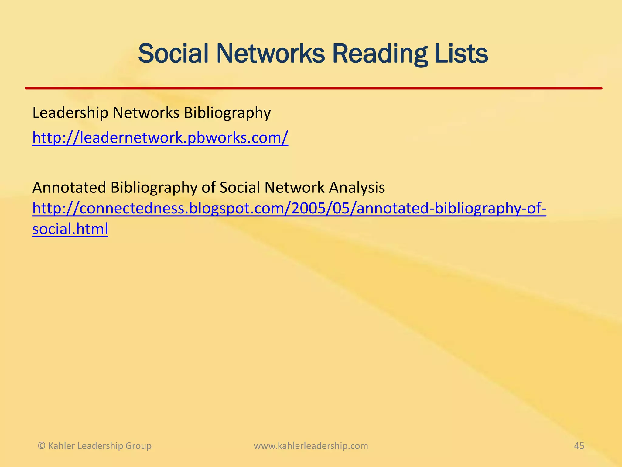 Social Networks Reading Lists

Leadership Networks Bibliography
http://leadernetwork.pbworks.com/

Annotated Bibliography of Social Network Analysis
http://connectedness.blogspot.com/2005/05/annotated-bibliography-of-
social.html




© Kahler Leadership Group      www.kahlerleadership.com                45
 