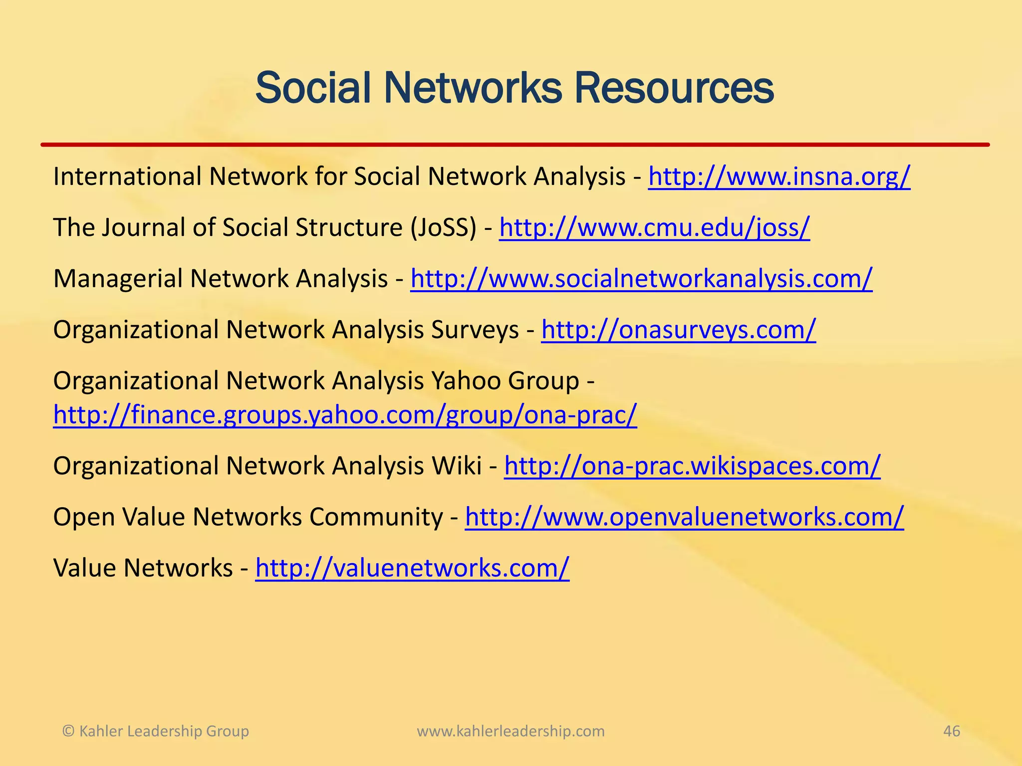 Social Networks Resources
International Network for Social Network Analysis - http://www.insna.org/
The Journal of Social Structure (JoSS) - http://www.cmu.edu/joss/
Managerial Network Analysis - http://www.socialnetworkanalysis.com/
Organizational Network Analysis Surveys - http://onasurveys.com/
Organizational Network Analysis Yahoo Group -
http://finance.groups.yahoo.com/group/ona-prac/
Organizational Network Analysis Wiki - http://ona-prac.wikispaces.com/
Open Value Networks Community - http://www.openvaluenetworks.com/
Value Networks - http://valuenetworks.com/




© Kahler Leadership Group          www.kahlerleadership.com                 46
 