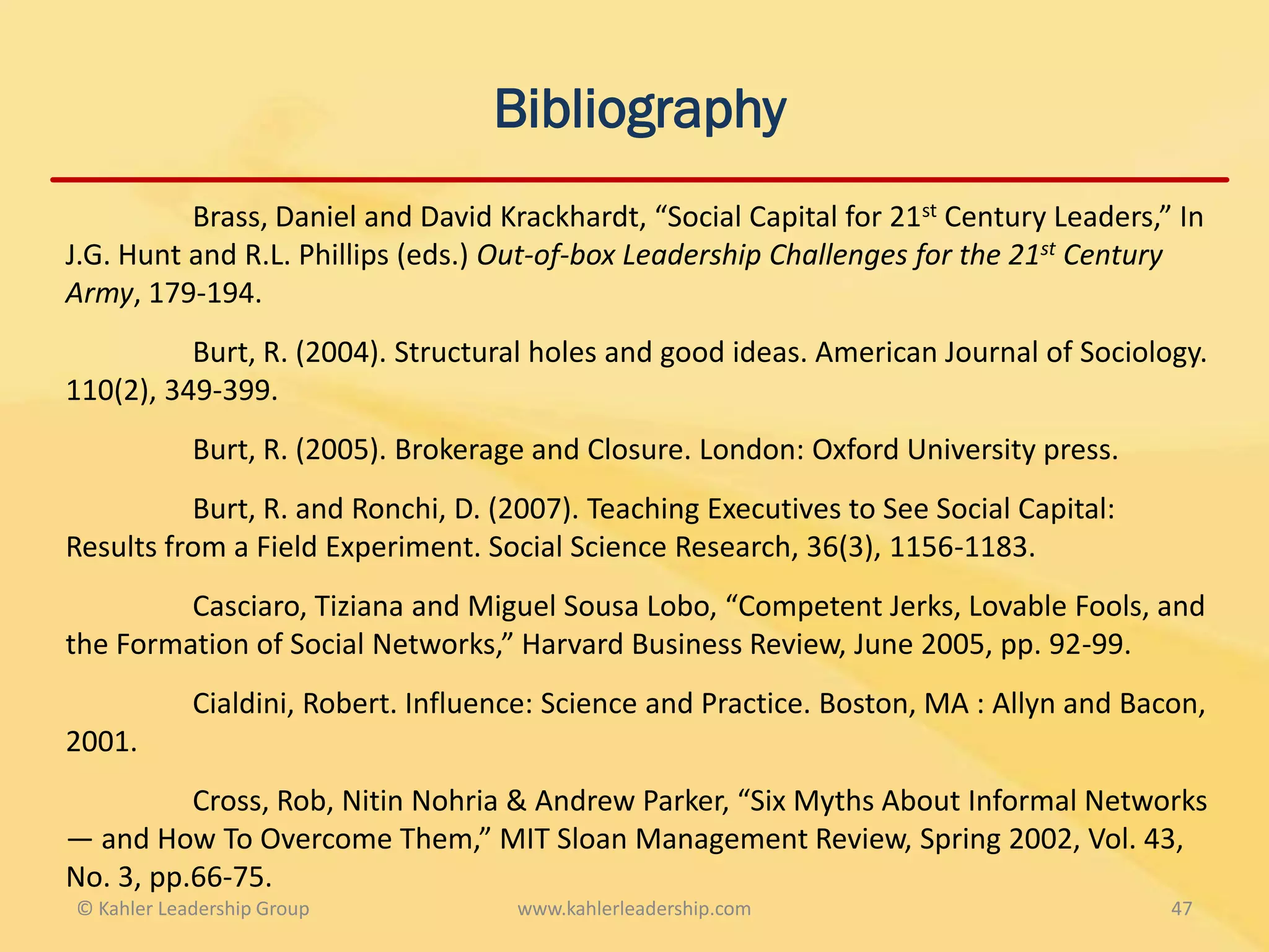 Bibliography
          Brass, Daniel and David Krackhardt, “Social Capital for 21st Century Leaders,” In
J.G. Hunt and R.L. Phillips (eds.) Out-of-box Leadership Challenges for the 21st Century
Army, 179-194.
          Burt, R. (2004). Structural holes and good ideas. American Journal of Sociology.
110(2), 349-399.
            Burt, R. (2005). Brokerage and Closure. London: Oxford University press.
          Burt, R. and Ronchi, D. (2007). Teaching Executives to See Social Capital:
Results from a Field Experiment. Social Science Research, 36(3), 1156-1183.
         Casciaro, Tiziana and Miguel Sousa Lobo, “Competent Jerks, Lovable Fools, and
the Formation of Social Networks,” Harvard Business Review, June 2005, pp. 92-99.
            Cialdini, Robert. Influence: Science and Practice. Boston, MA : Allyn and Bacon,
2001.
          Cross, Rob, Nitin Nohria & Andrew Parker, “Six Myths About Informal Networks
— and How To Overcome Them,” MIT Sloan Management Review, Spring 2002, Vol. 43,
No. 3, pp.66-75.
© Kahler Leadership Group            www.kahlerleadership.com                            47
 