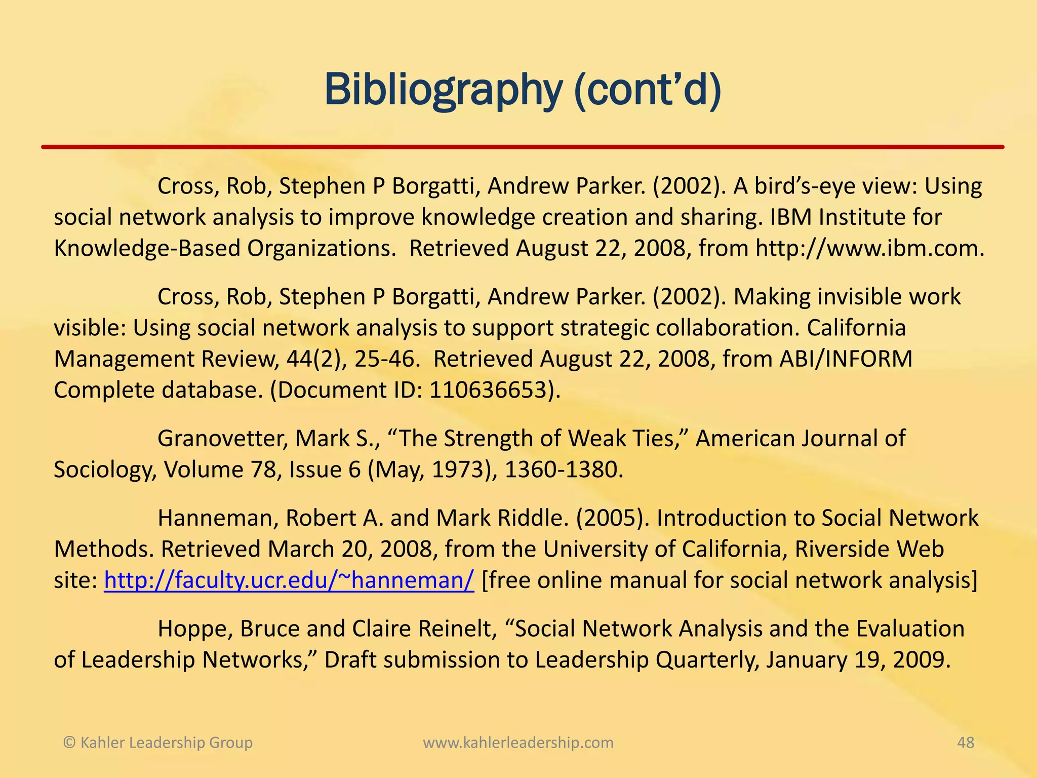 Bibliography (cont’d)
          Cross, Rob, Stephen P Borgatti, Andrew Parker. (2002). A bird’s-eye view: Using
social network analysis to improve knowledge creation and sharing. IBM Institute for
Knowledge-Based Organizations. Retrieved August 22, 2008, from http://www.ibm.com.
           Cross, Rob, Stephen P Borgatti, Andrew Parker. (2002). Making invisible work
visible: Using social network analysis to support strategic collaboration. California
Management Review, 44(2), 25-46. Retrieved August 22, 2008, from ABI/INFORM
Complete database. (Document ID: 110636653).
          Granovetter, Mark S., “The Strength of Weak Ties,” American Journal of
Sociology, Volume 78, Issue 6 (May, 1973), 1360-1380.
           Hanneman, Robert A. and Mark Riddle. (2005). Introduction to Social Network
Methods. Retrieved March 20, 2008, from the University of California, Riverside Web
site: http://faculty.ucr.edu/~hanneman/ [free online manual for social network analysis]
          Hoppe, Bruce and Claire Reinelt, “Social Network Analysis and the Evaluation
of Leadership Networks,” Draft submission to Leadership Quarterly, January 19, 2009.


© Kahler Leadership Group          www.kahlerleadership.com                           48
 