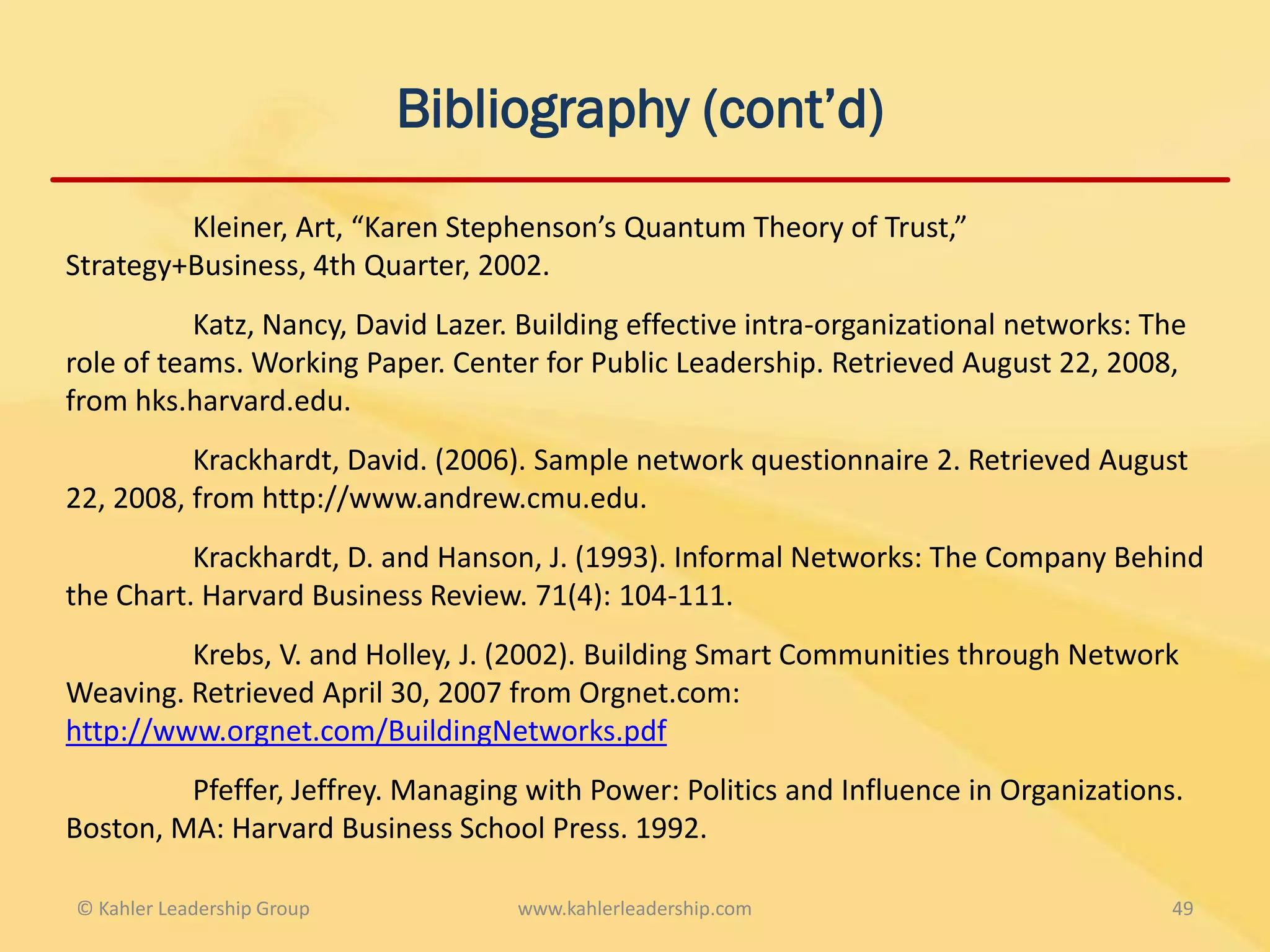 Bibliography (cont’d)
         Kleiner, Art, “Karen Stephenson’s Quantum Theory of Trust,”
Strategy+Business, 4th Quarter, 2002.
           Katz, Nancy, David Lazer. Building effective intra-organizational networks: The
role of teams. Working Paper. Center for Public Leadership. Retrieved August 22, 2008,
from hks.harvard.edu.
          Krackhardt, David. (2006). Sample network questionnaire 2. Retrieved August
22, 2008, from http://www.andrew.cmu.edu.
          Krackhardt, D. and Hanson, J. (1993). Informal Networks: The Company Behind
the Chart. Harvard Business Review. 71(4): 104-111.
         Krebs, V. and Holley, J. (2002). Building Smart Communities through Network
Weaving. Retrieved April 30, 2007 from Orgnet.com:
http://www.orgnet.com/BuildingNetworks.pdf
         Pfeffer, Jeffrey. Managing with Power: Politics and Influence in Organizations.
Boston, MA: Harvard Business School Press. 1992.

© Kahler Leadership Group           www.kahlerleadership.com                            49
 