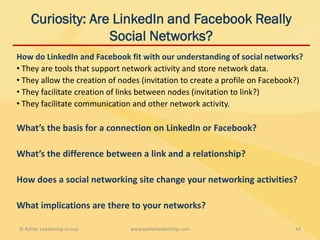 Curiosity: Are LinkedIn and Facebook Really
                  Social Networks?
How do LinkedIn and Facebook fit with our understanding of social networks?
• They are tools that support network activity and store network data.
• They allow the creation of nodes (invitation to create a profile on Facebook?)
• They facilitate creation of links between nodes (invitation to link?)
• They facilitate communication and other network activity.

What’s the basis for a connection on LinkedIn or Facebook?

What’s the difference between a link and a relationship?

How does a social networking site change your networking activities?

What implications are there to your networks?

© Kahler Leadership Group      www.kahlerleadership.com                      43
 