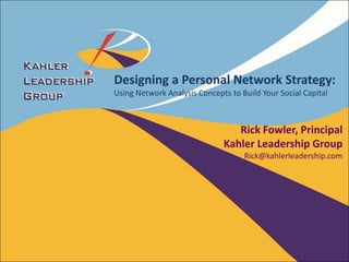 Designing a Personal Network Strategy:
Using Network Analysis Concepts to Build Your Social Capital



                                 Rick Fowler, Principal
                              Kahler Leadership Group
                                    Rick@kahlerleadership.com
 