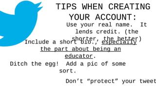 TIPS WHEN CREATING
YOUR ACCOUNT:
Use your real name. It
lends credit. (the
shorter, the better)
Include a short bio., especially
the part about being an
educator.
Ditch the egg! Add a pic of some
sort.
Don’t “protect” your tweet
 