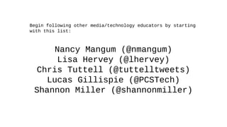 Begin following other media/technology educators by starting
with this list:
Nancy Mangum (@nmangum)
Lisa Hervey (@lhervey)
Chris Tuttell (@tuttelltweets)
Lucas Gillispie (@PCSTech)
Shannon Miller (@shannonmiller)
 